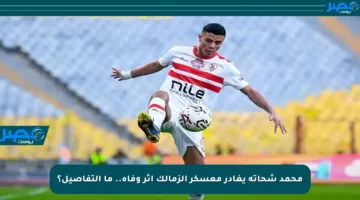 محمد شحاتة يغادر معسكر الزمالك إثر وفاة.. ما التفاصيل؟